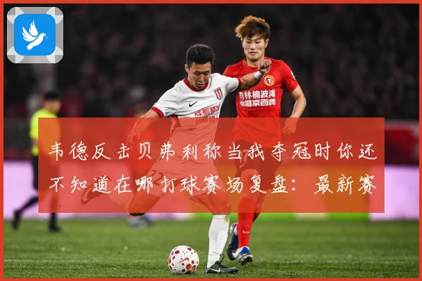 韦德反击贝弗利称当我夺冠时你还不知道在哪打球赛场复盘：最新赛事动态与深度分析