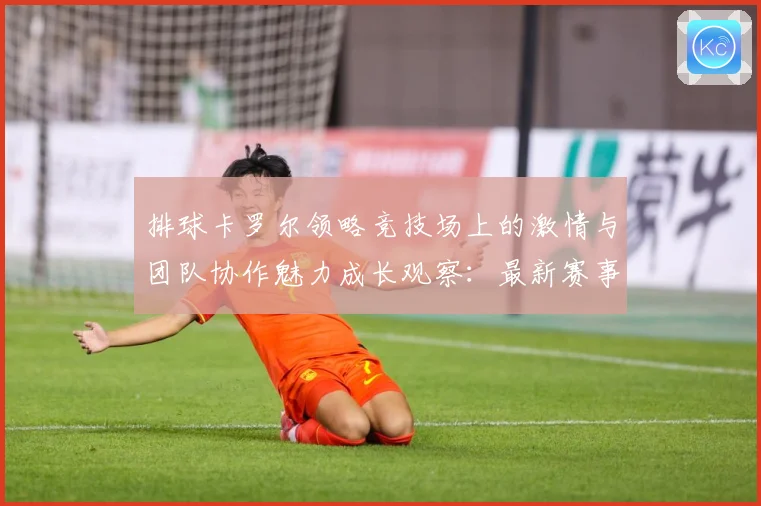 排球卡罗尔领略竞技场上的激情与团队协作魅力成长观察：最新赛事动态与深度分析