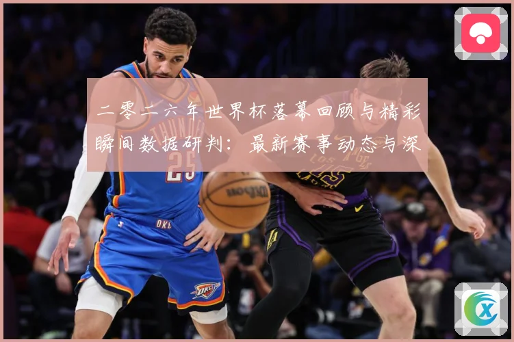 二零二六年世界杯落幕回顾与精彩瞬间数据研判：最新赛事动态与深度分析