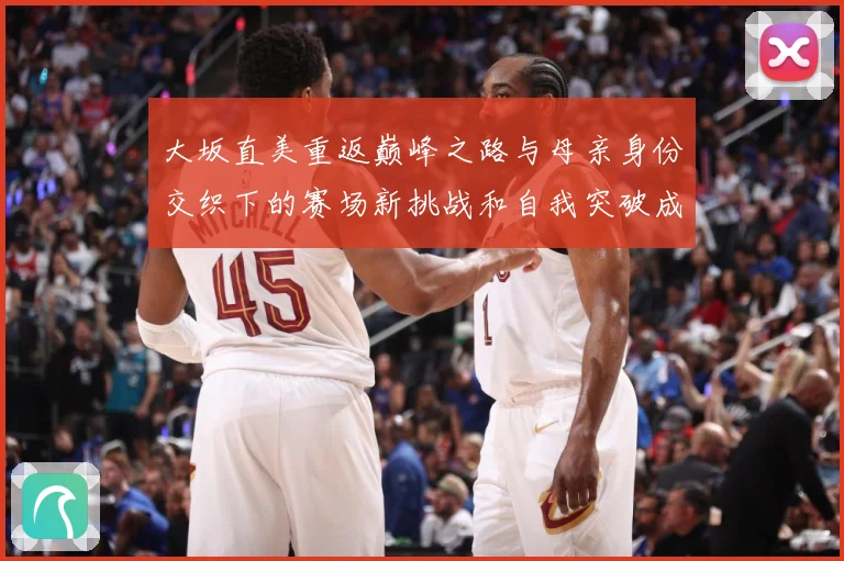 大坂直美重返巅峰之路与母亲身份交织下的赛场新挑战和自我突破成长观察：最新赛事动态与深度分析