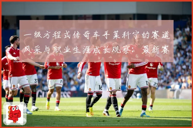 一级方程式传奇车手莱科宁的赛道风采与职业生涯成长观察：最新赛事动态与深度分析
