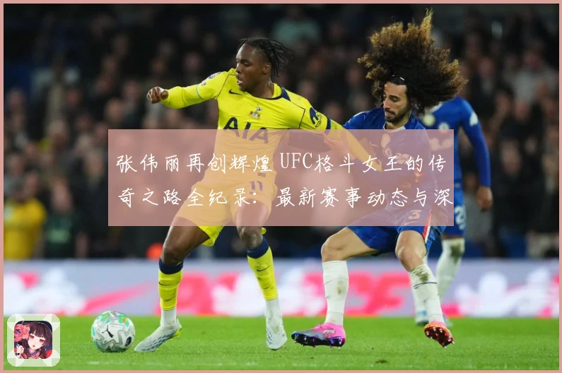 张伟丽再创辉煌 UFC格斗女王的传奇之路全纪录：最新赛事动态与深度分析
