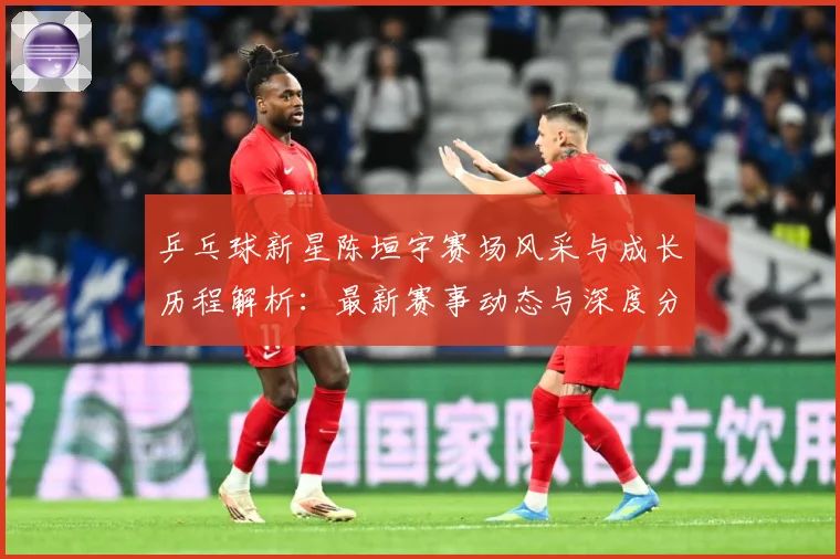 乒乓球新星陈垣宇赛场风采与成长历程解析：最新赛事动态与深度分析