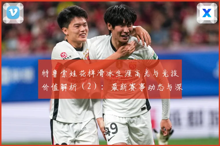 特鲁索娃花样滑冰生涯高光与竞技价值解析（2）：最新赛事动态与深度分析