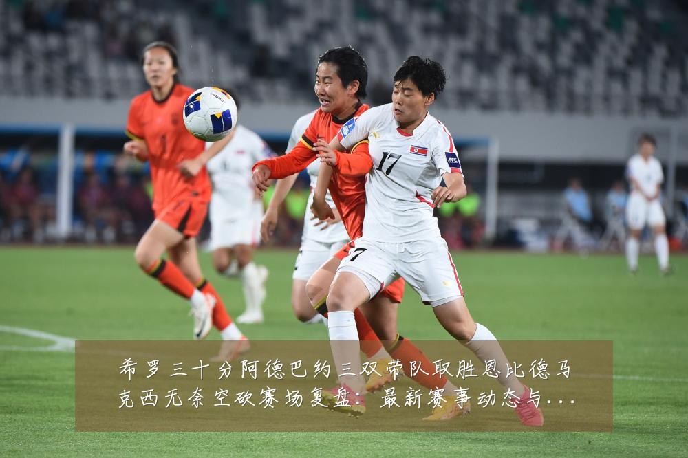 希罗三十分阿德巴约三双带队取胜恩比德马克西无奈空砍赛场复盘：最新赛事动态与深度分析