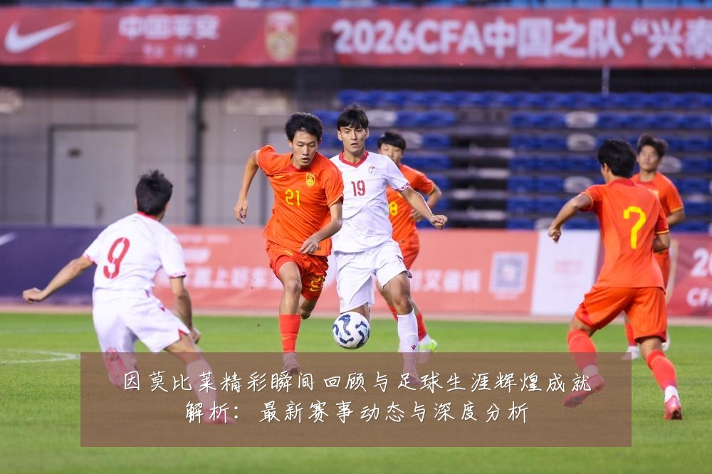 因莫比莱精彩瞬间回顾与足球生涯辉煌成就解析:最新赛事动态与深度分析