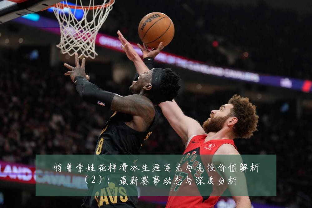 特鲁索娃花样滑冰生涯高光与竞技价值解析（2）：最新赛事动态与深度分析