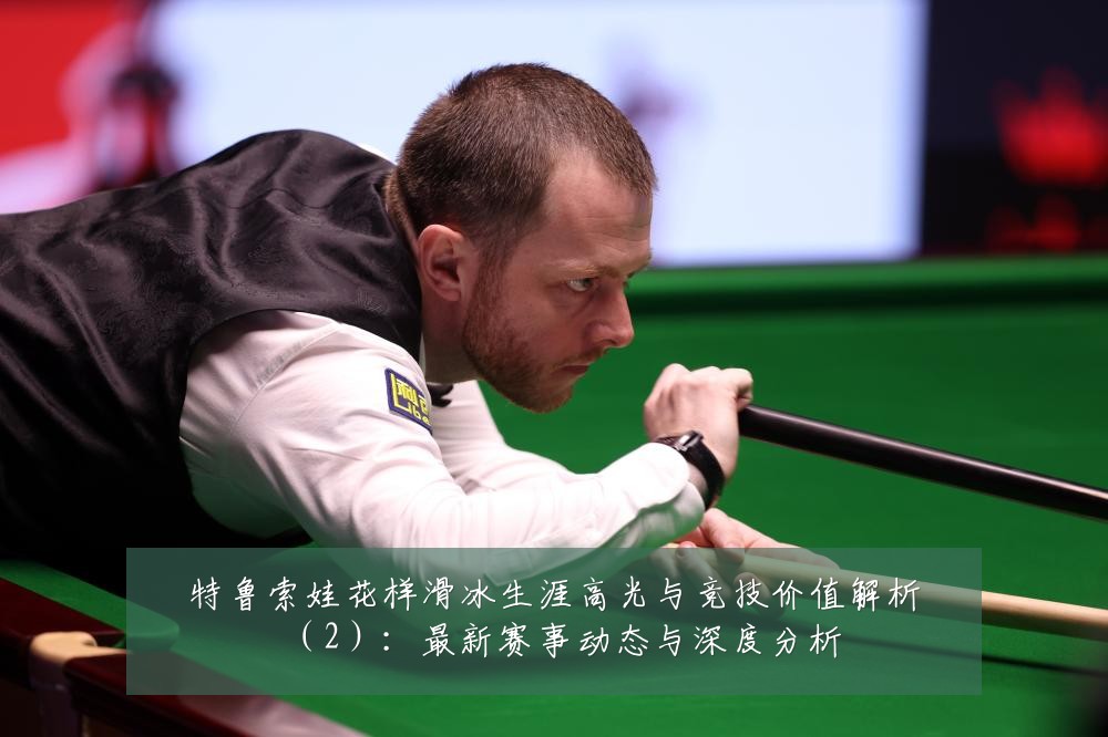 特鲁索娃花样滑冰生涯高光与竞技价值解析（2）：最新赛事动态与深度分析